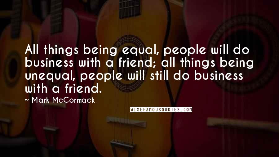 Mark McCormack Quotes: All things being equal, people will do business with a friend; all things being unequal, people will still do business with a friend.