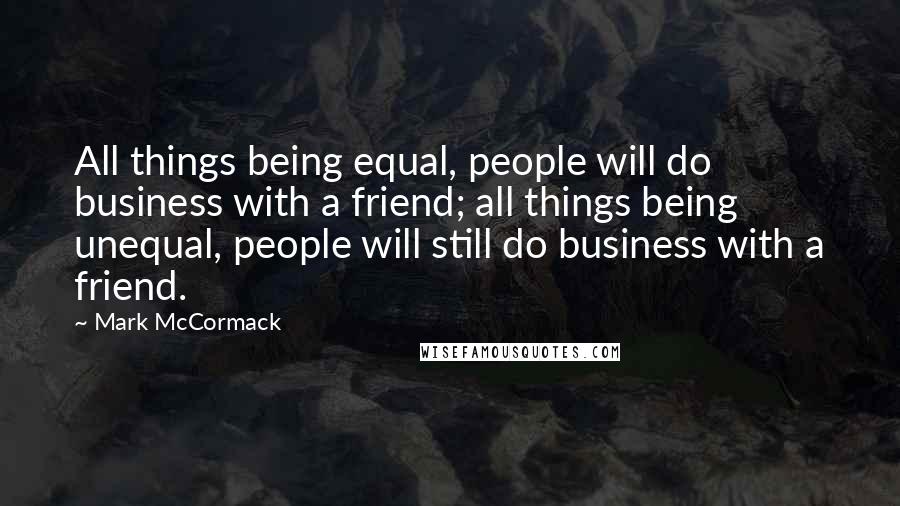 Mark McCormack Quotes: All things being equal, people will do business with a friend; all things being unequal, people will still do business with a friend.