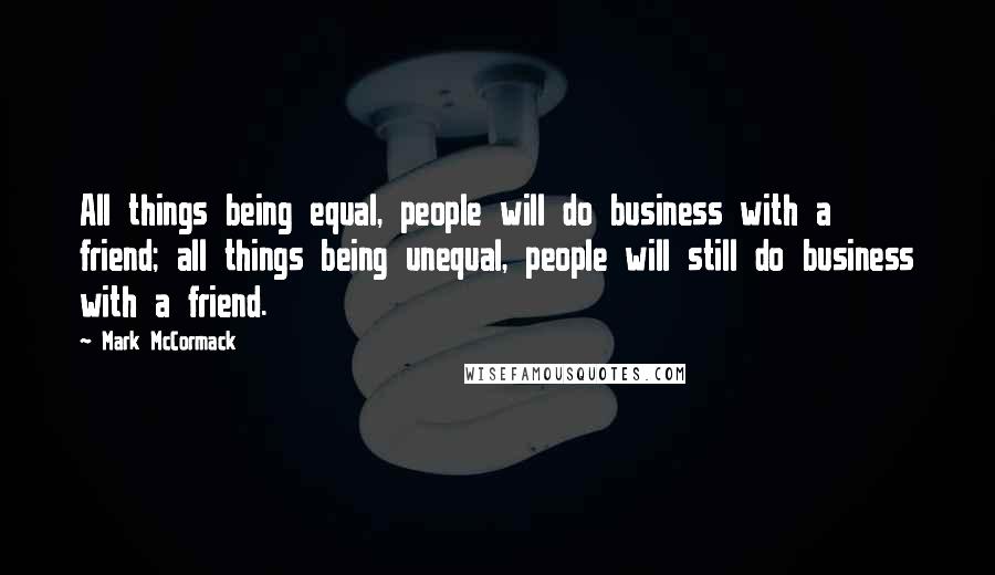 Mark McCormack Quotes: All things being equal, people will do business with a friend; all things being unequal, people will still do business with a friend.