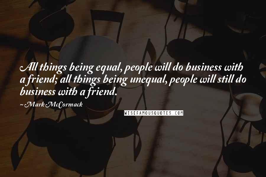 Mark McCormack Quotes: All things being equal, people will do business with a friend; all things being unequal, people will still do business with a friend.