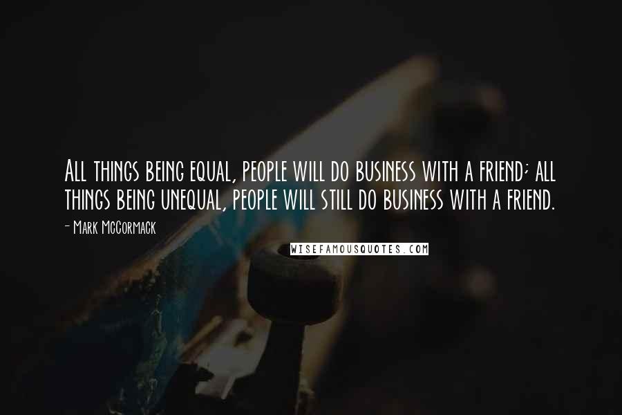 Mark McCormack Quotes: All things being equal, people will do business with a friend; all things being unequal, people will still do business with a friend.