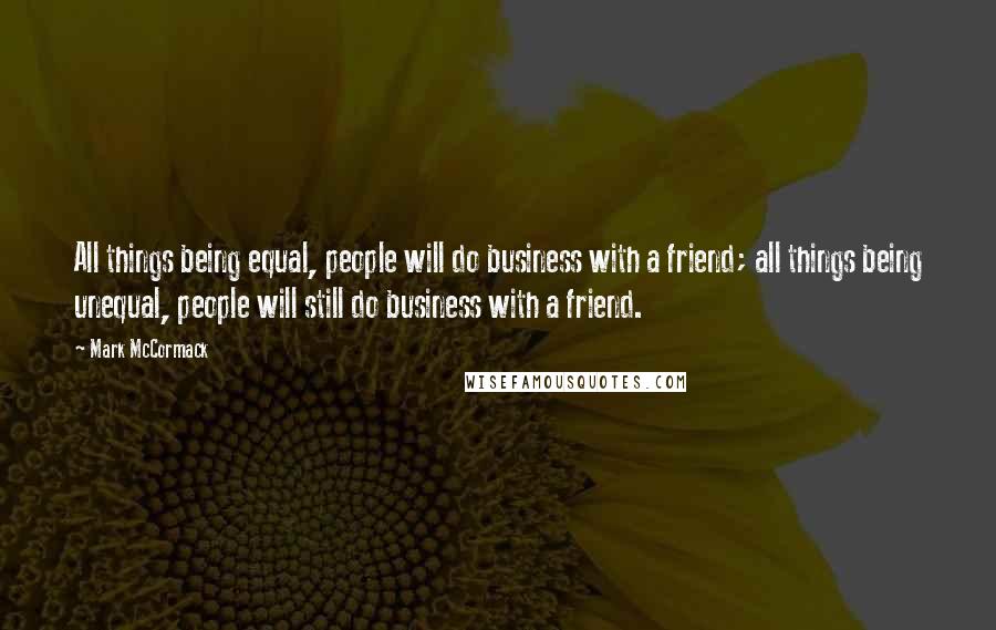 Mark McCormack Quotes: All things being equal, people will do business with a friend; all things being unequal, people will still do business with a friend.