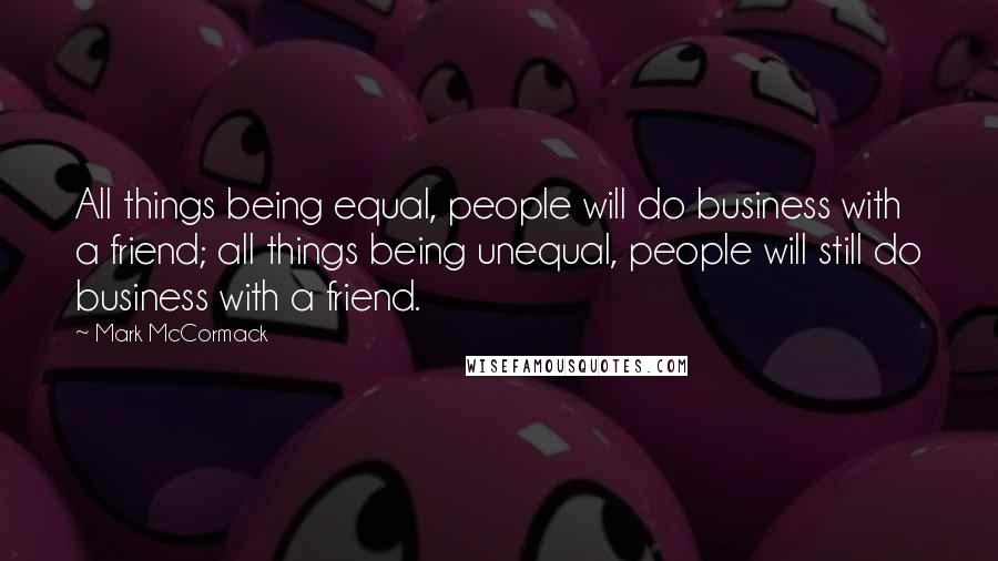 Mark McCormack Quotes: All things being equal, people will do business with a friend; all things being unequal, people will still do business with a friend.