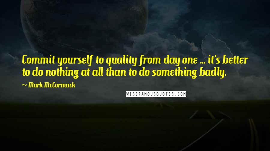 Mark McCormack Quotes: Commit yourself to quality from day one ... it's better to do nothing at all than to do something badly.