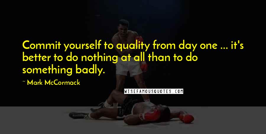 Mark McCormack Quotes: Commit yourself to quality from day one ... it's better to do nothing at all than to do something badly.