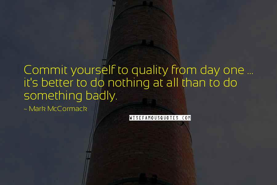 Mark McCormack Quotes: Commit yourself to quality from day one ... it's better to do nothing at all than to do something badly.