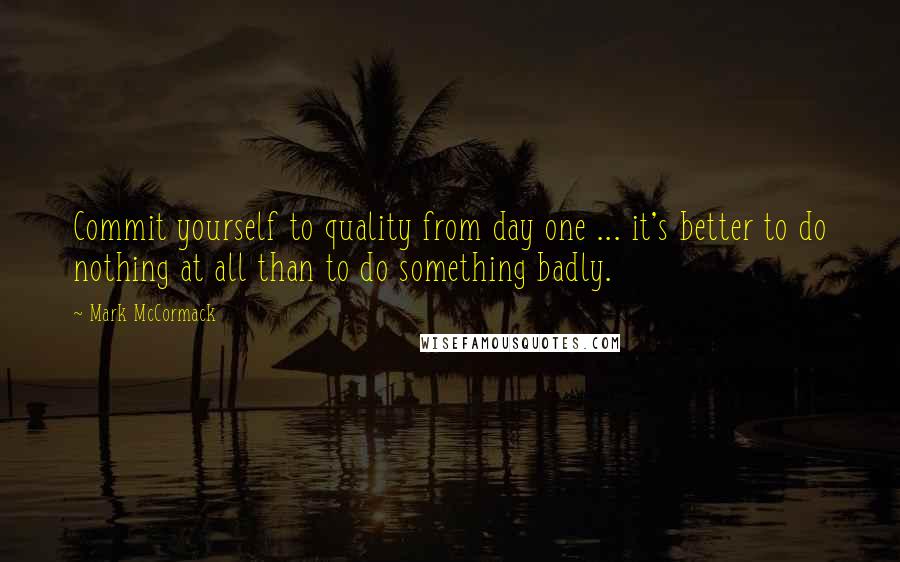 Mark McCormack Quotes: Commit yourself to quality from day one ... it's better to do nothing at all than to do something badly.