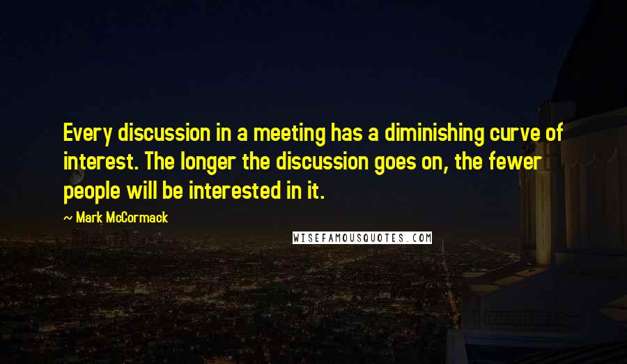 Mark McCormack Quotes: Every discussion in a meeting has a diminishing curve of interest. The longer the discussion goes on, the fewer people will be interested in it.