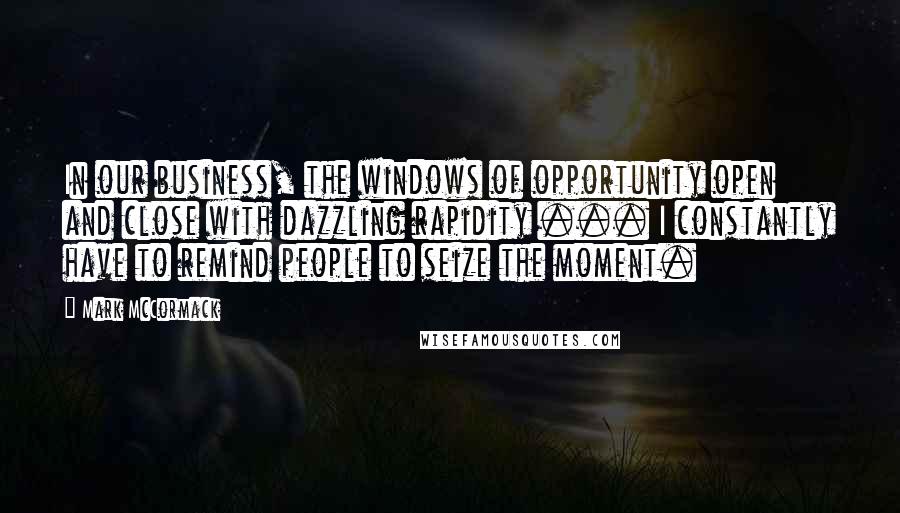 Mark McCormack Quotes: In our business, the windows of opportunity open and close with dazzling rapidity ... I constantly have to remind people to seize the moment.