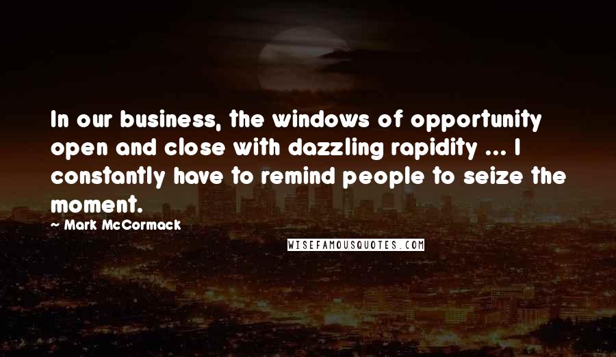 Mark McCormack Quotes: In our business, the windows of opportunity open and close with dazzling rapidity ... I constantly have to remind people to seize the moment.