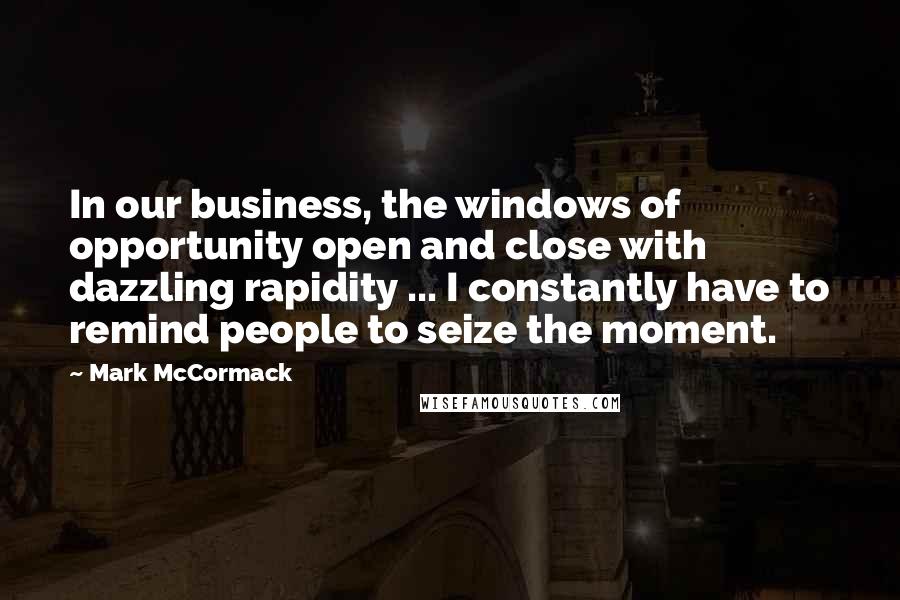 Mark McCormack Quotes: In our business, the windows of opportunity open and close with dazzling rapidity ... I constantly have to remind people to seize the moment.