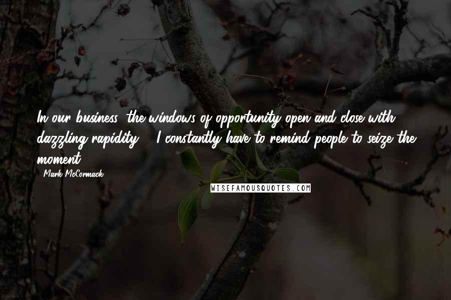 Mark McCormack Quotes: In our business, the windows of opportunity open and close with dazzling rapidity ... I constantly have to remind people to seize the moment.