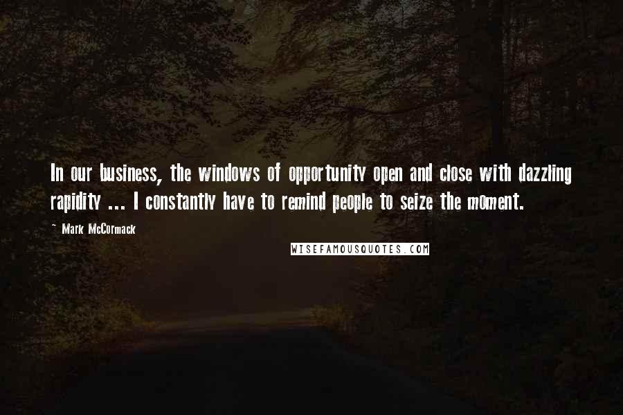 Mark McCormack Quotes: In our business, the windows of opportunity open and close with dazzling rapidity ... I constantly have to remind people to seize the moment.