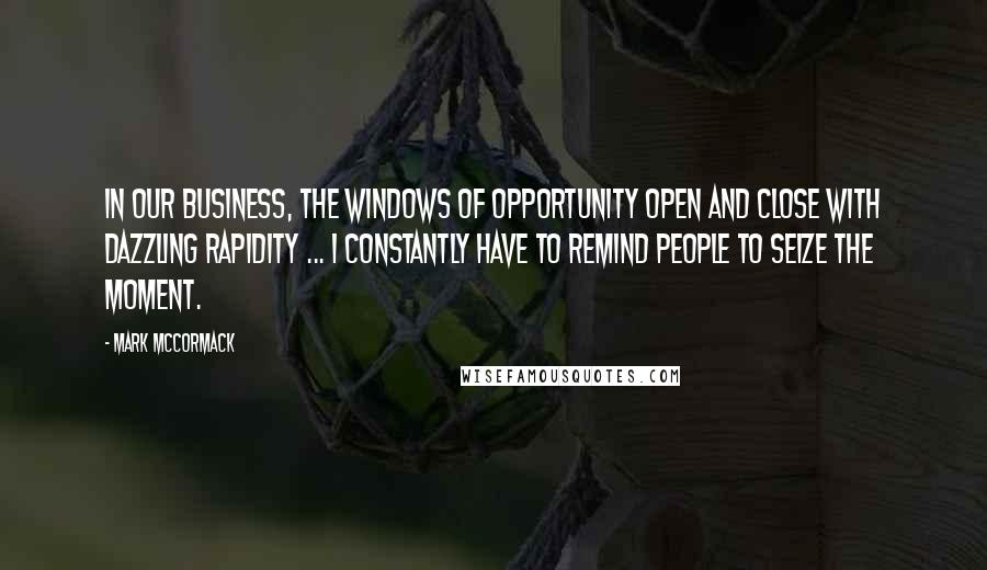Mark McCormack Quotes: In our business, the windows of opportunity open and close with dazzling rapidity ... I constantly have to remind people to seize the moment.