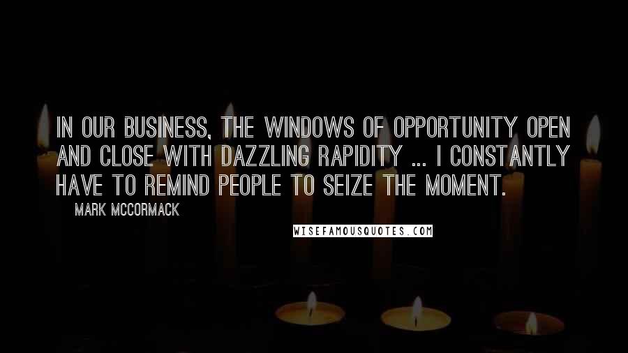 Mark McCormack Quotes: In our business, the windows of opportunity open and close with dazzling rapidity ... I constantly have to remind people to seize the moment.