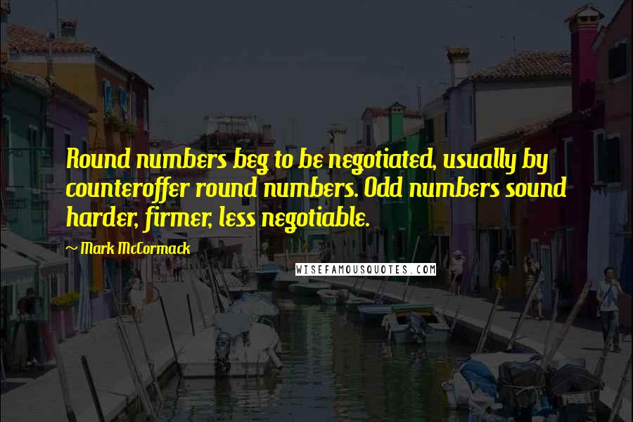 Mark McCormack Quotes: Round numbers beg to be negotiated, usually by counteroffer round numbers. Odd numbers sound harder, firmer, less negotiable.