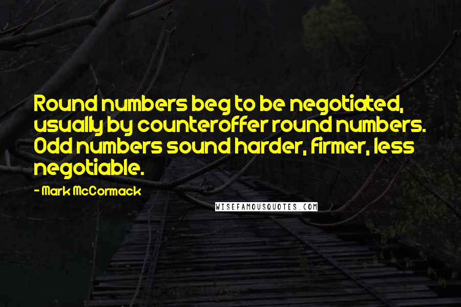 Mark McCormack Quotes: Round numbers beg to be negotiated, usually by counteroffer round numbers. Odd numbers sound harder, firmer, less negotiable.