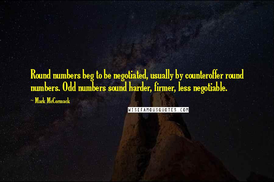 Mark McCormack Quotes: Round numbers beg to be negotiated, usually by counteroffer round numbers. Odd numbers sound harder, firmer, less negotiable.