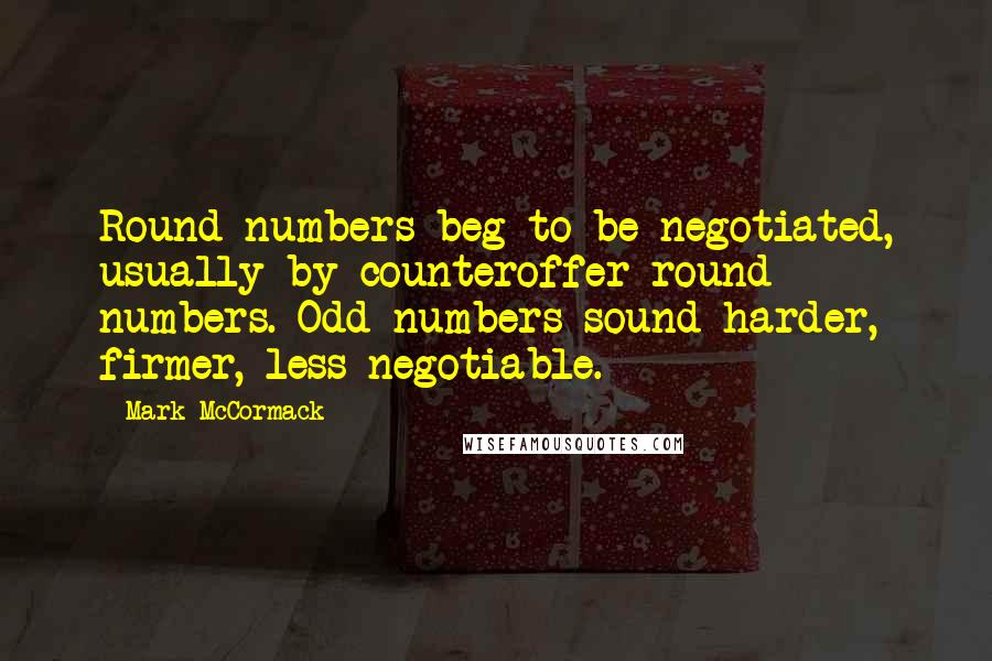 Mark McCormack Quotes: Round numbers beg to be negotiated, usually by counteroffer round numbers. Odd numbers sound harder, firmer, less negotiable.