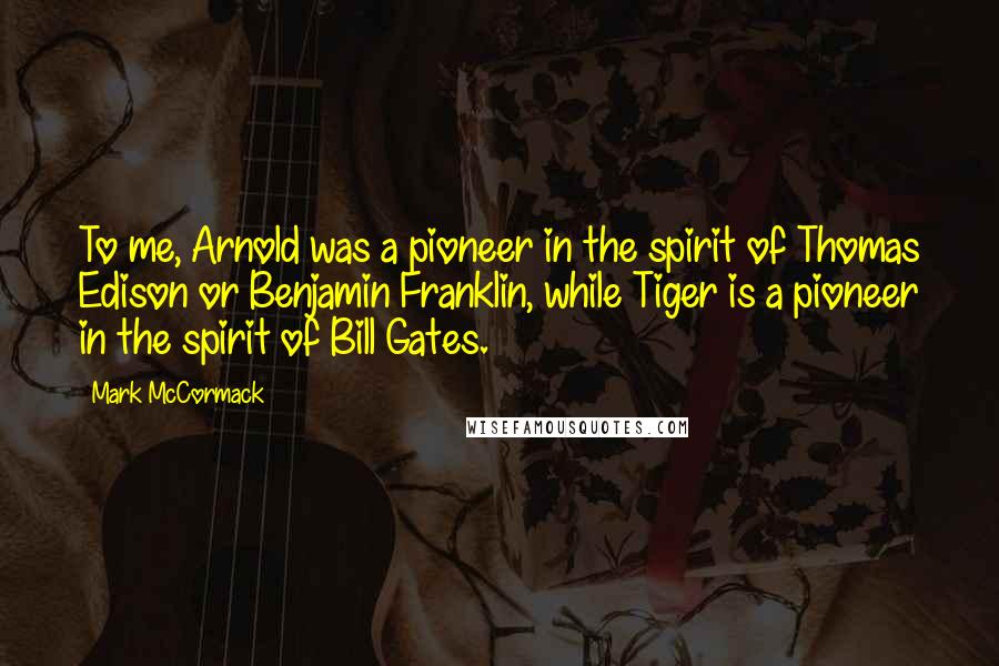 Mark McCormack Quotes: To me, Arnold was a pioneer in the spirit of Thomas Edison or Benjamin Franklin, while Tiger is a pioneer in the spirit of Bill Gates.