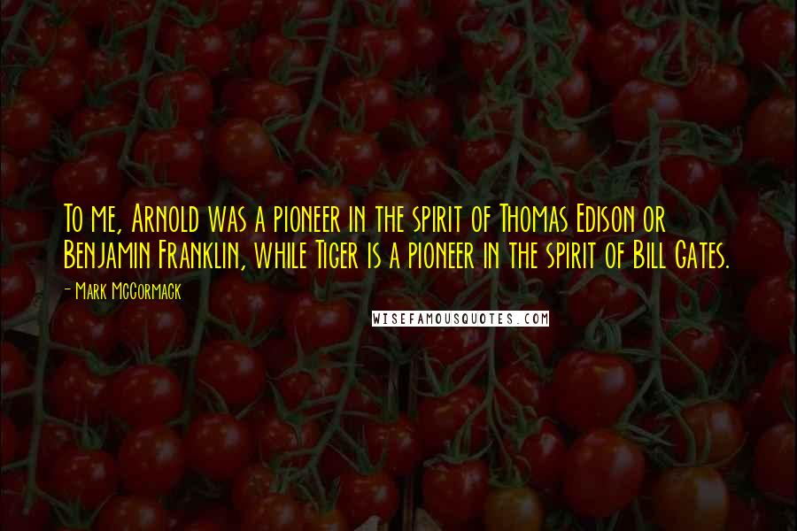 Mark McCormack Quotes: To me, Arnold was a pioneer in the spirit of Thomas Edison or Benjamin Franklin, while Tiger is a pioneer in the spirit of Bill Gates.