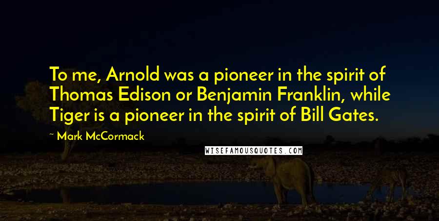 Mark McCormack Quotes: To me, Arnold was a pioneer in the spirit of Thomas Edison or Benjamin Franklin, while Tiger is a pioneer in the spirit of Bill Gates.