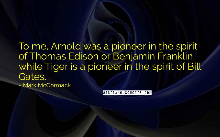 Mark McCormack Quotes: To me, Arnold was a pioneer in the spirit of Thomas Edison or Benjamin Franklin, while Tiger is a pioneer in the spirit of Bill Gates.
