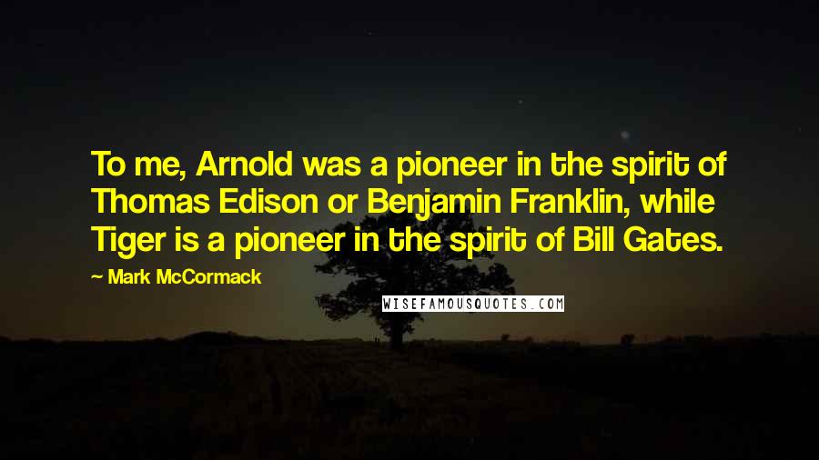 Mark McCormack Quotes: To me, Arnold was a pioneer in the spirit of Thomas Edison or Benjamin Franklin, while Tiger is a pioneer in the spirit of Bill Gates.