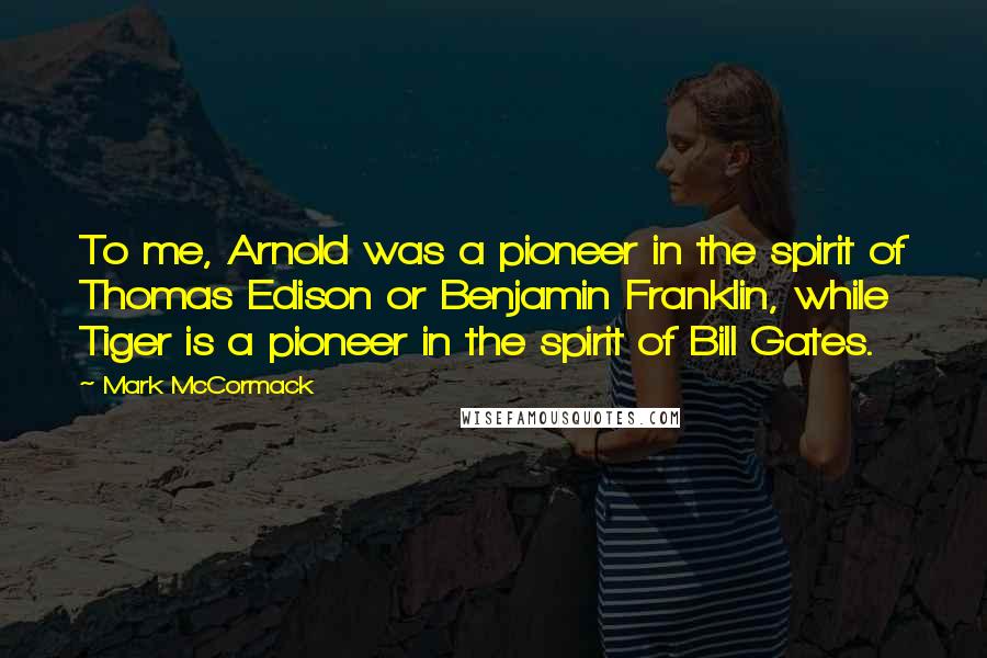 Mark McCormack Quotes: To me, Arnold was a pioneer in the spirit of Thomas Edison or Benjamin Franklin, while Tiger is a pioneer in the spirit of Bill Gates.