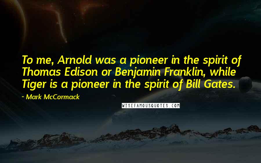 Mark McCormack Quotes: To me, Arnold was a pioneer in the spirit of Thomas Edison or Benjamin Franklin, while Tiger is a pioneer in the spirit of Bill Gates.