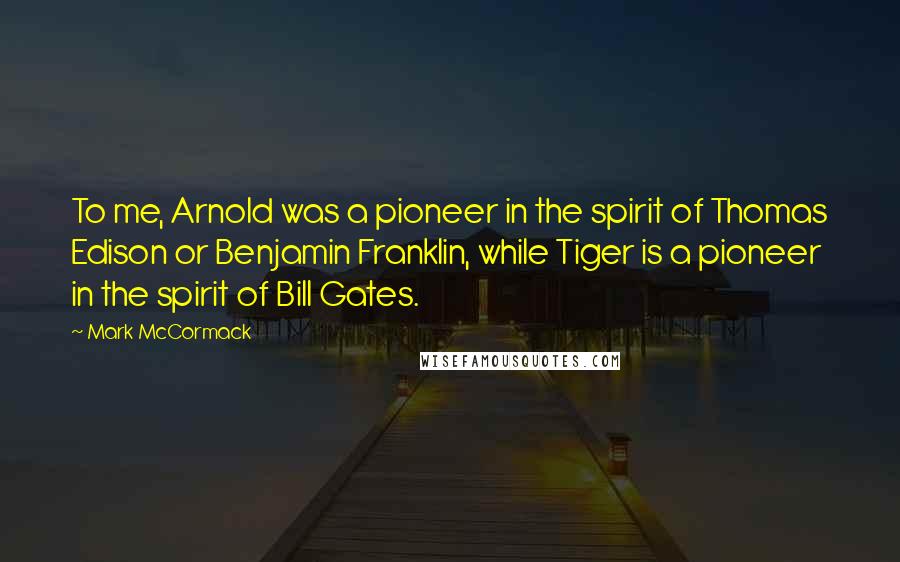 Mark McCormack Quotes: To me, Arnold was a pioneer in the spirit of Thomas Edison or Benjamin Franklin, while Tiger is a pioneer in the spirit of Bill Gates.