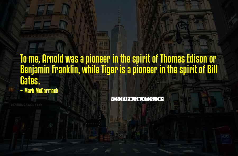 Mark McCormack Quotes: To me, Arnold was a pioneer in the spirit of Thomas Edison or Benjamin Franklin, while Tiger is a pioneer in the spirit of Bill Gates.