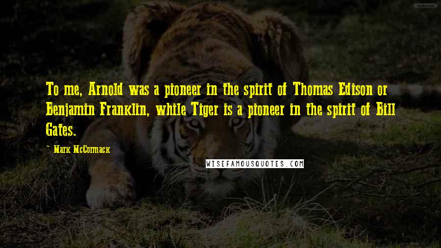 Mark McCormack Quotes: To me, Arnold was a pioneer in the spirit of Thomas Edison or Benjamin Franklin, while Tiger is a pioneer in the spirit of Bill Gates.