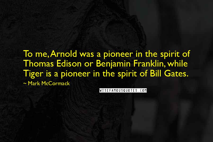 Mark McCormack Quotes: To me, Arnold was a pioneer in the spirit of Thomas Edison or Benjamin Franklin, while Tiger is a pioneer in the spirit of Bill Gates.