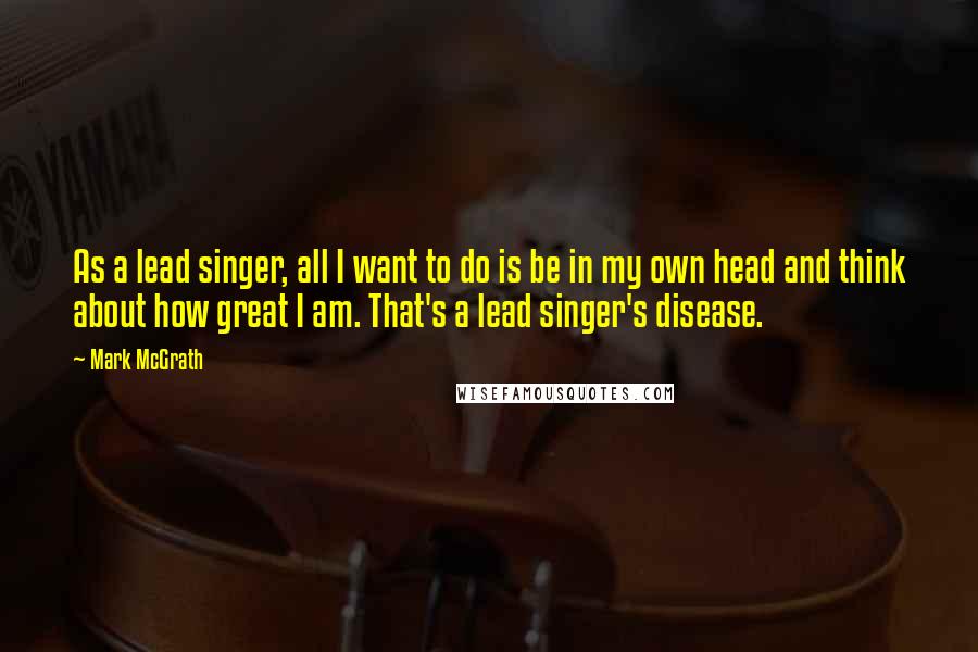 Mark McGrath Quotes: As a lead singer, all I want to do is be in my own head and think about how great I am. That's a lead singer's disease.