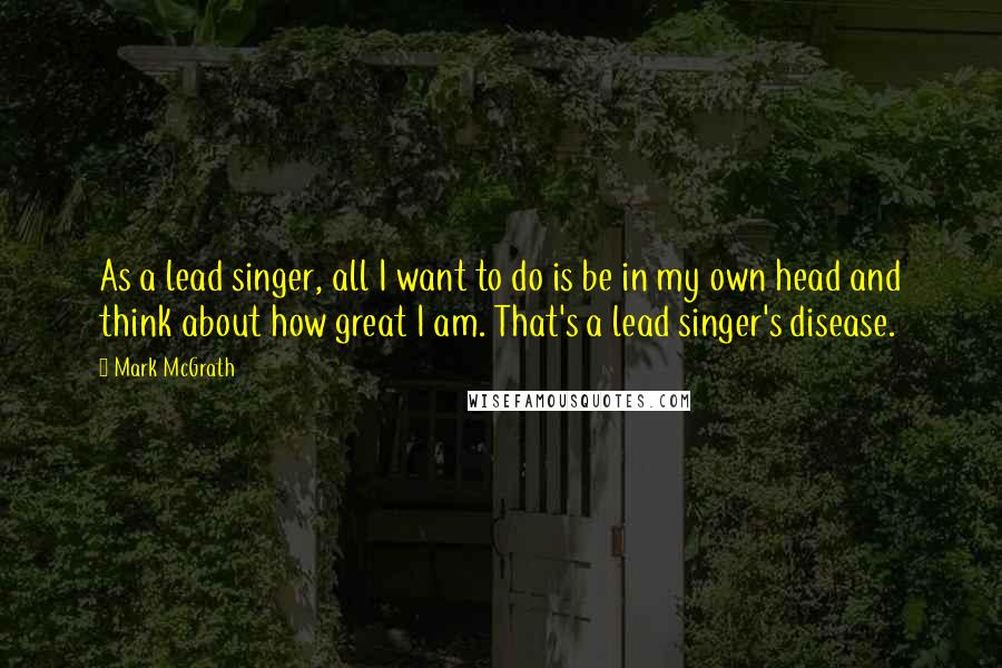 Mark McGrath Quotes: As a lead singer, all I want to do is be in my own head and think about how great I am. That's a lead singer's disease.