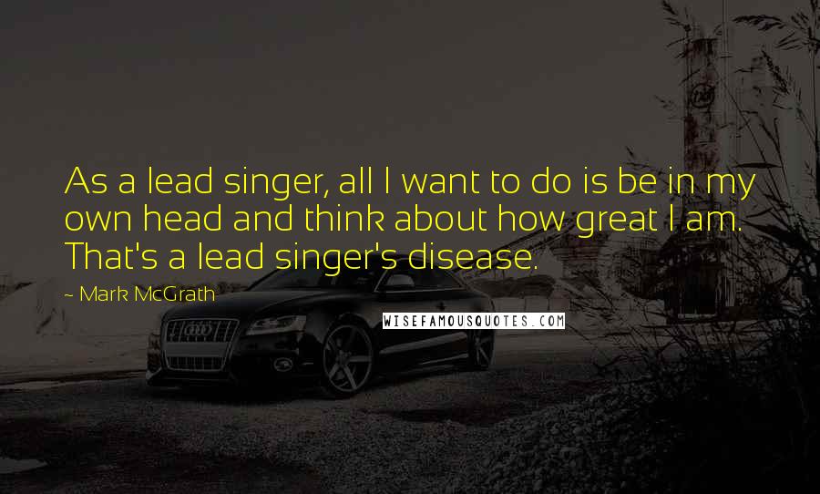 Mark McGrath Quotes: As a lead singer, all I want to do is be in my own head and think about how great I am. That's a lead singer's disease.