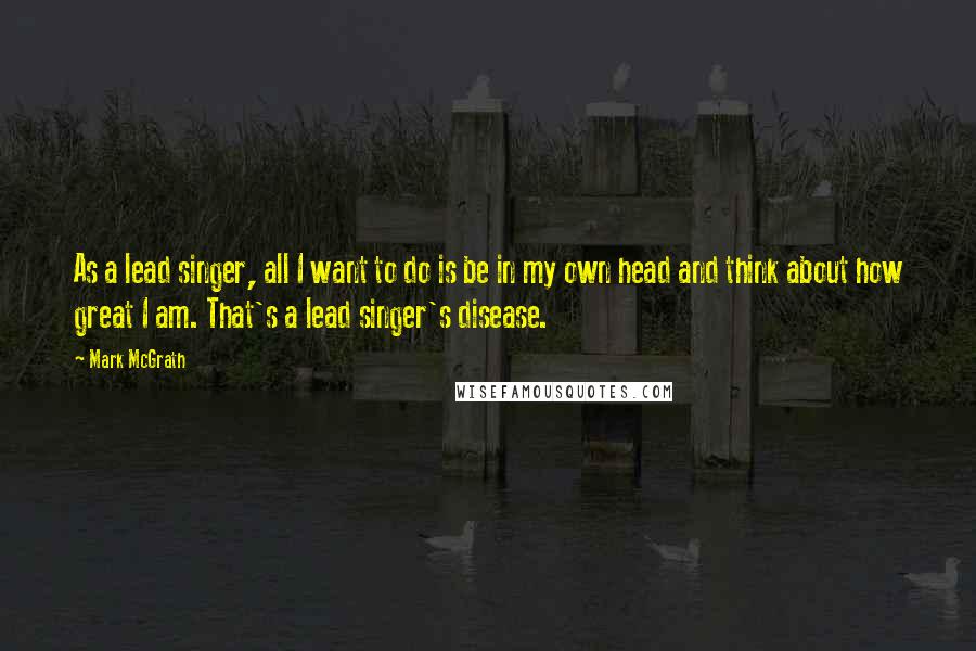 Mark McGrath Quotes: As a lead singer, all I want to do is be in my own head and think about how great I am. That's a lead singer's disease.