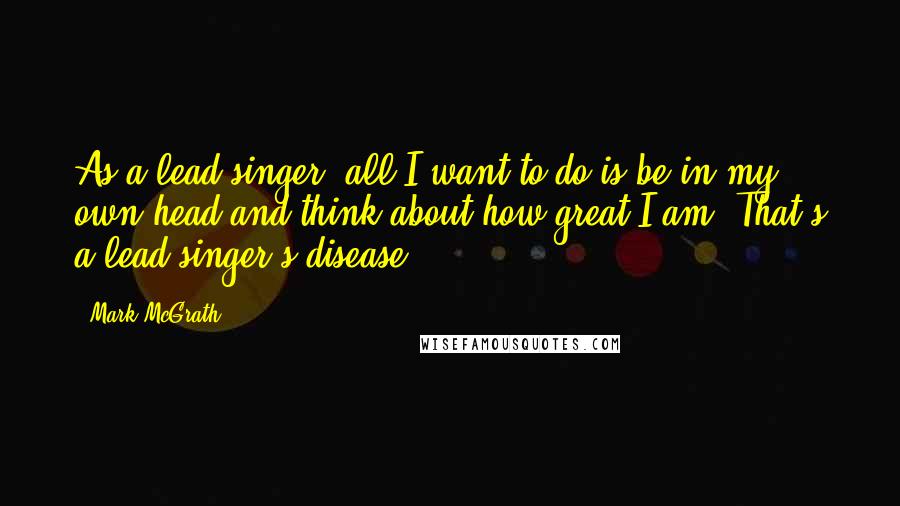 Mark McGrath Quotes: As a lead singer, all I want to do is be in my own head and think about how great I am. That's a lead singer's disease.