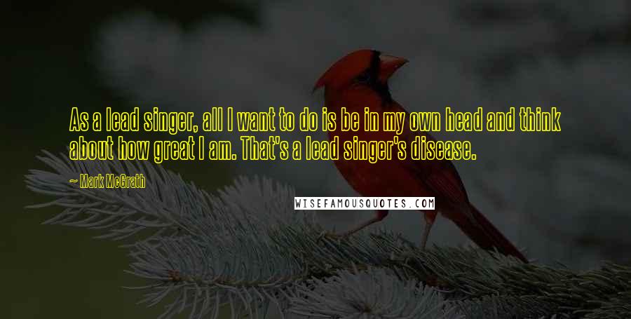 Mark McGrath Quotes: As a lead singer, all I want to do is be in my own head and think about how great I am. That's a lead singer's disease.