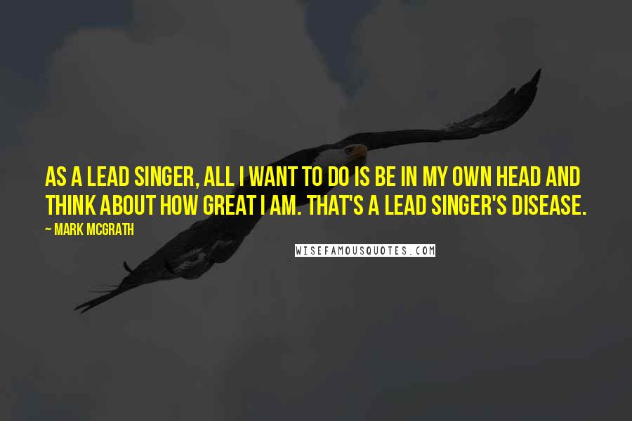 Mark McGrath Quotes: As a lead singer, all I want to do is be in my own head and think about how great I am. That's a lead singer's disease.