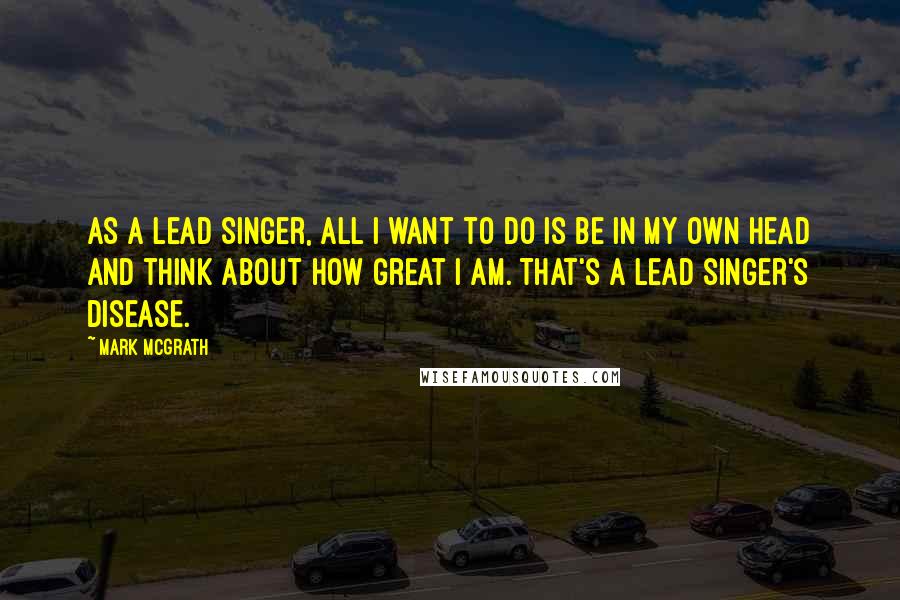 Mark McGrath Quotes: As a lead singer, all I want to do is be in my own head and think about how great I am. That's a lead singer's disease.