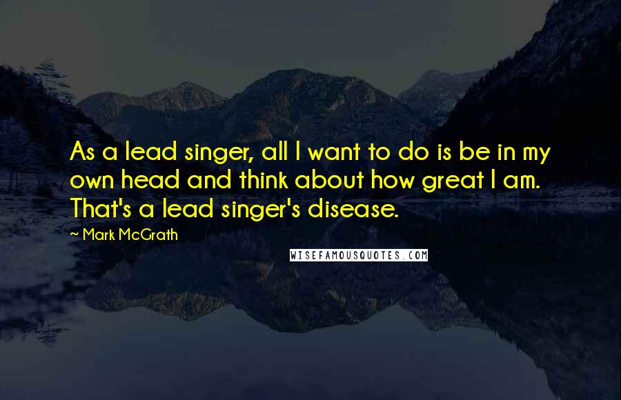Mark McGrath Quotes: As a lead singer, all I want to do is be in my own head and think about how great I am. That's a lead singer's disease.