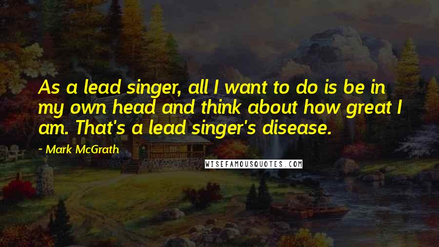 Mark McGrath Quotes: As a lead singer, all I want to do is be in my own head and think about how great I am. That's a lead singer's disease.