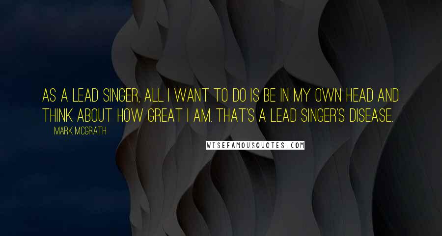 Mark McGrath Quotes: As a lead singer, all I want to do is be in my own head and think about how great I am. That's a lead singer's disease.