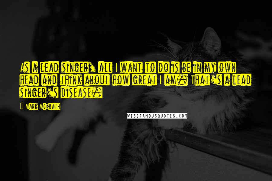 Mark McGrath Quotes: As a lead singer, all I want to do is be in my own head and think about how great I am. That's a lead singer's disease.