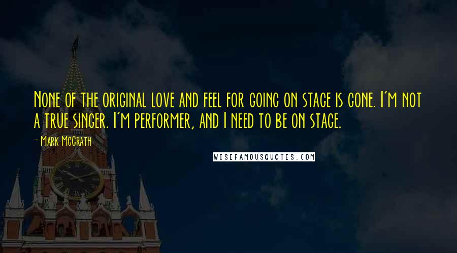 Mark McGrath Quotes: None of the original love and feel for going on stage is gone. I'm not a true singer. I'm performer, and I need to be on stage.