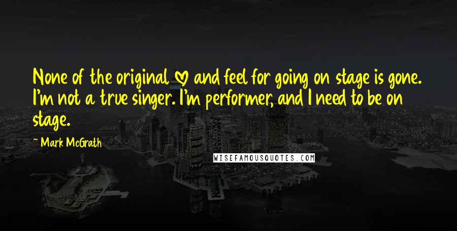 Mark McGrath Quotes: None of the original love and feel for going on stage is gone. I'm not a true singer. I'm performer, and I need to be on stage.