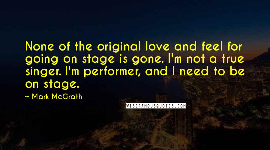 Mark McGrath Quotes: None of the original love and feel for going on stage is gone. I'm not a true singer. I'm performer, and I need to be on stage.