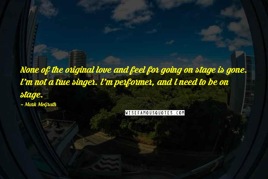 Mark McGrath Quotes: None of the original love and feel for going on stage is gone. I'm not a true singer. I'm performer, and I need to be on stage.